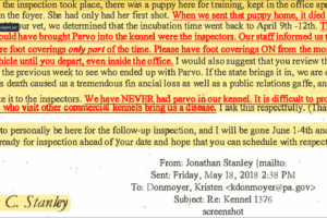 Jonathan Stanley, May 18, 2018 email to Kristen Donmoyer: “When the inspection took place, there was a puppy here for training, kept in the office apartment..She had only had her first shot. When we sent that puppy home, it died of Parvo...The only people who could have brought parvo into the kennel were the inspectors...." - Jonathan Stanley in an email